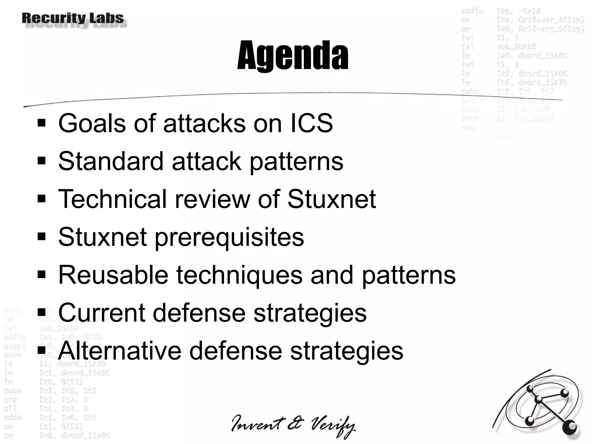 Agenda
   Goals of attacks on ICS
   Standard attack patterns
   Technical review of Stuxnet
   Stuxnet prerequisites
   Reusable techniques and patterns
   Current defense strategies
   Alternative defense strategies
 