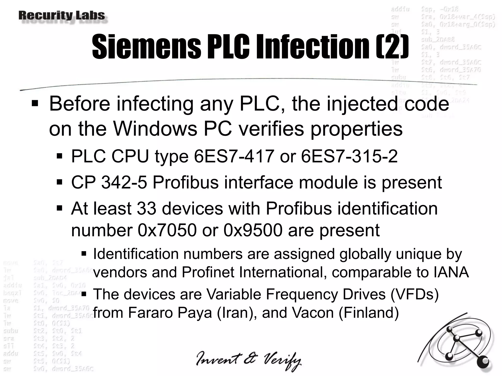 Siemens PLC Infection (2)
 Before infecting any PLC, the injected code
  on the Windows PC verifies properties
   PLC CPU type 6ES7-417 or 6ES7-315-2
   CP 342-5 Profibus interface module is present
   At least 33 devices with Profibus identification
    number 0x7050 or 0x9500 are present
      Identification numbers are assigned globally unique by
       vendors and Profinet International, comparable to IANA
      The devices are Variable Frequency Drives (VFDs)
       from Fararo Paya (Iran), and Vacon (Finland)
 