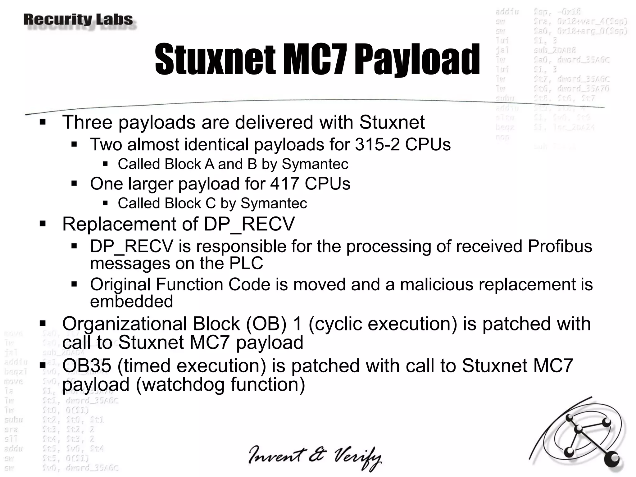Stuxnet MC7 Payload
 Three payloads are delivered with Stuxnet
    Two almost identical payloads for 315-2 CPUs
        Called Block A and B by Symantec
    One larger payload for 417 CPUs
        Called Block C by Symantec
 Replacement of DP_RECV
    DP_RECV is responsible for the processing of received Profibus
     messages on the PLC
    Original Function Code is moved and a malicious replacement is
     embedded
 Organizational Block (OB) 1 (cyclic execution) is patched with
  call to Stuxnet MC7 payload
 OB35 (timed execution) is patched with call to Stuxnet MC7
  payload (watchdog function)
 