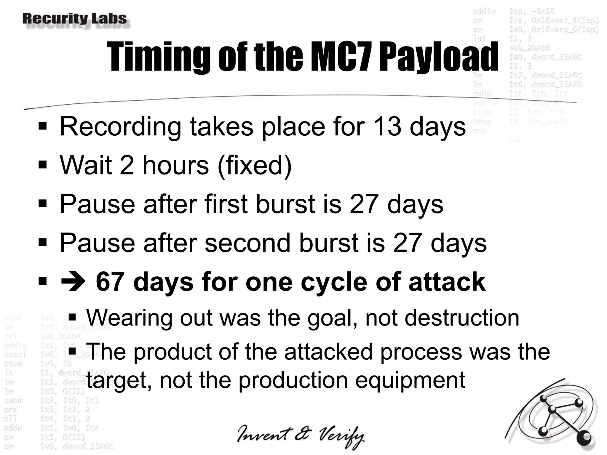 Timing of the MC7 Payload
   Recording takes place for 13 days
   Wait 2 hours (fixed)
   Pause after first burst is 27 days
   Pause after second burst is 27 days
    67 days for one cycle of attack
     Wearing out was the goal, not destruction
     The product of the attacked process was the
      target, not the production equipment
 