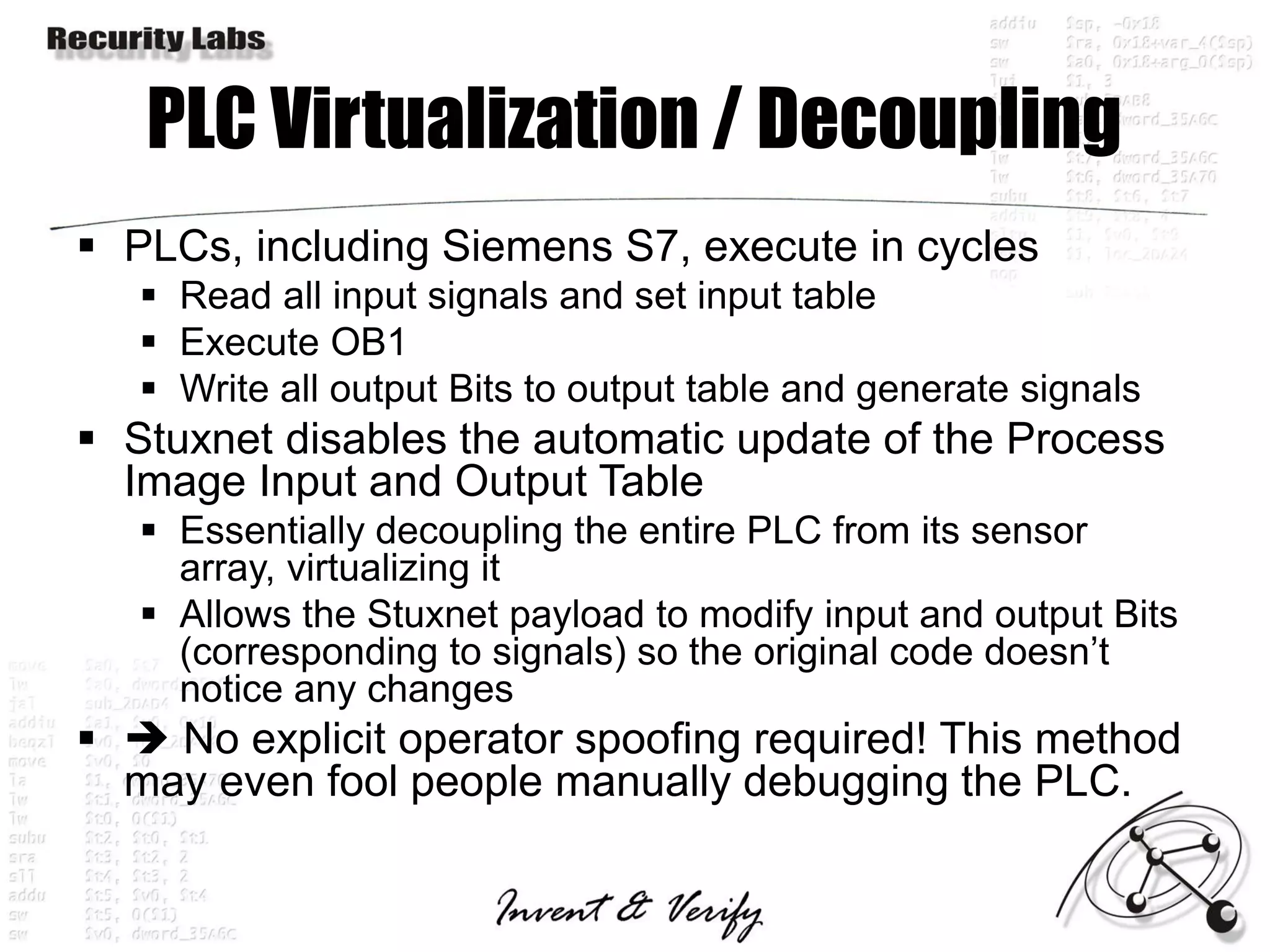 PLC Virtualization / Decoupling
 PLCs, including Siemens S7, execute in cycles
    Read all input signals and set input table
    Execute OB1
    Write all output Bits to output table and generate signals
 Stuxnet disables the automatic update of the Process
  Image Input and Output Table
    Essentially decoupling the entire PLC from its sensor
     array, virtualizing it
    Allows the Stuxnet payload to modify input and output Bits
     (corresponding to signals) so the original code doesn’t
     notice any changes
  No explicit operator spoofing required! This method
  may even fool people manually debugging the PLC.
 