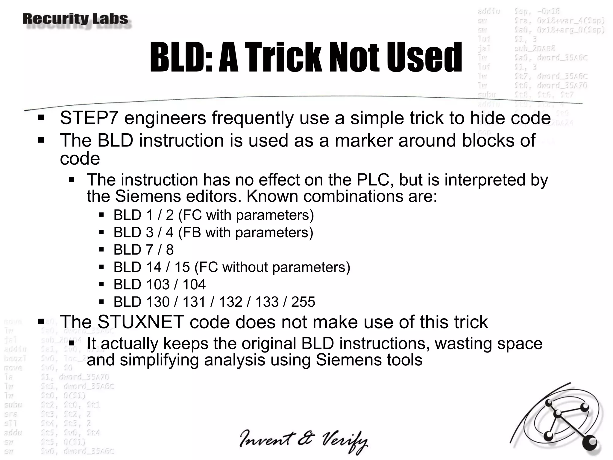 BLD: A Trick Not Used
 STEP7 engineers frequently use a simple trick to hide code
 The BLD instruction is used as a marker around blocks of
  code
    The instruction has no effect on the PLC, but is interpreted by
     the Siemens editors. Known combinations are:
          BLD 1 / 2 (FC with parameters)
          BLD 3 / 4 (FB with parameters)
          BLD 7 / 8
          BLD 14 / 15 (FC without parameters)
          BLD 103 / 104
          BLD 130 / 131 / 132 / 133 / 255
 The STUXNET code does not make use of this trick
    It actually keeps the original BLD instructions, wasting space
     and simplifying analysis using Siemens tools
 
