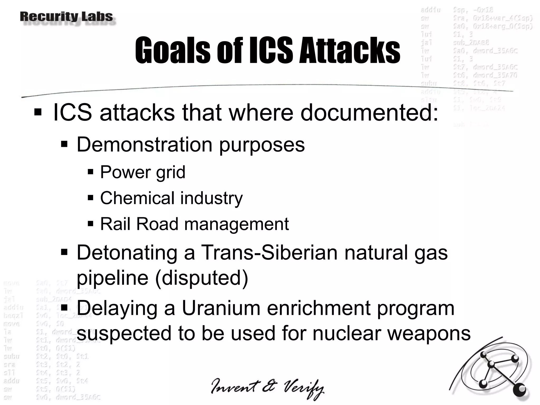 Goals of ICS Attacks
 ICS attacks that where documented:
   Demonstration purposes
     Power grid
     Chemical industry
     Rail Road management
   Detonating a Trans-Siberian natural gas
    pipeline (disputed)
   Delaying a Uranium enrichment program
    suspected to be used for nuclear weapons
 