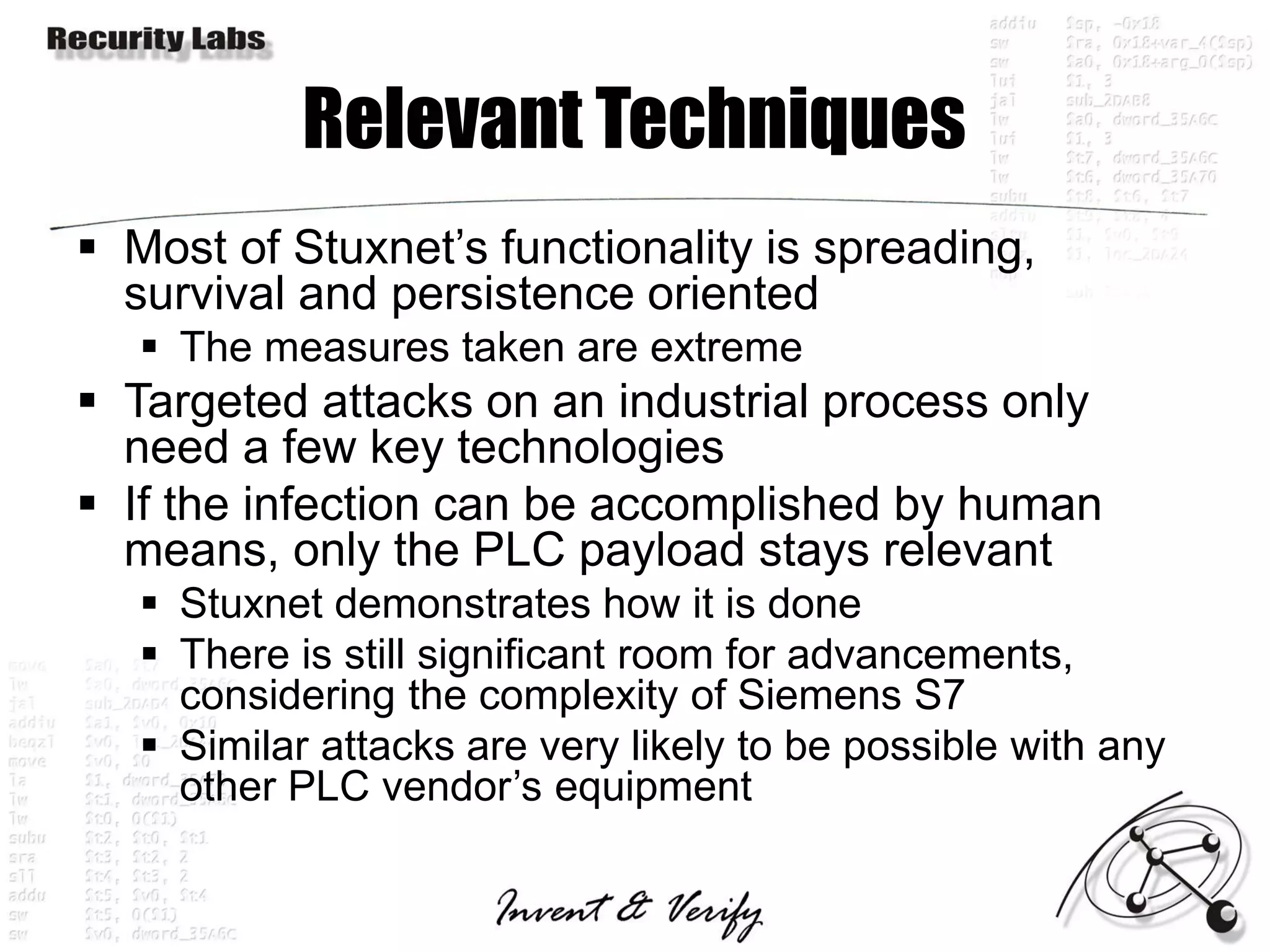 Relevant Techniques
 Most of Stuxnet’s functionality is spreading,
  survival and persistence oriented
    The measures taken are extreme
 Targeted attacks on an industrial process only
  need a few key technologies
 If the infection can be accomplished by human
  means, only the PLC payload stays relevant
    Stuxnet demonstrates how it is done
    There is still significant room for advancements,
     considering the complexity of Siemens S7
    Similar attacks are very likely to be possible with any
     other PLC vendor’s equipment
 