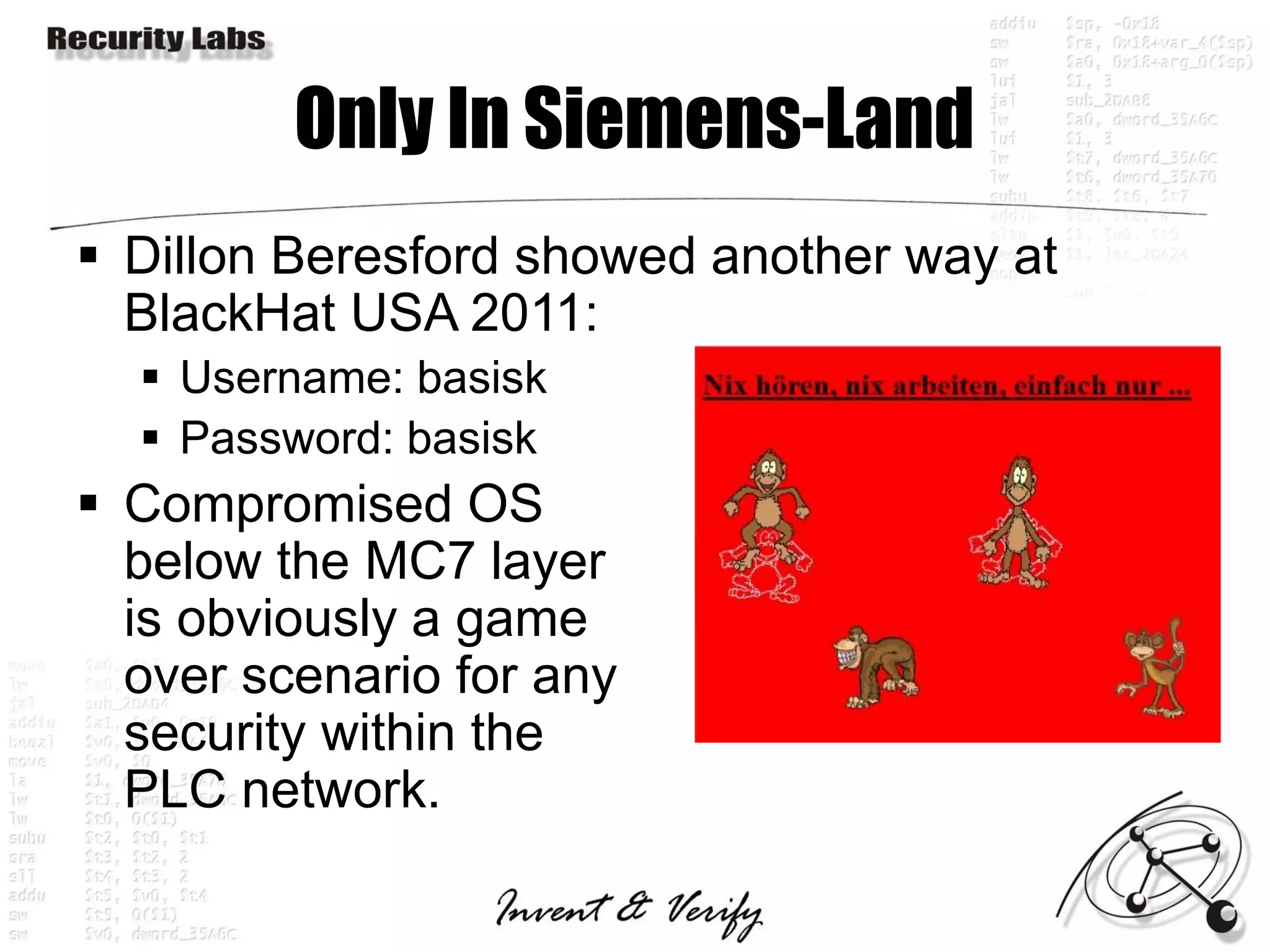 Only In Siemens-Land
 Dillon Beresford showed another way at
  BlackHat USA 2011:
   Username: basisk
   Password: basisk
 Compromised OS
  below the MC7 layer
  is obviously a game
  over scenario for any
  security within the
  PLC network.
 