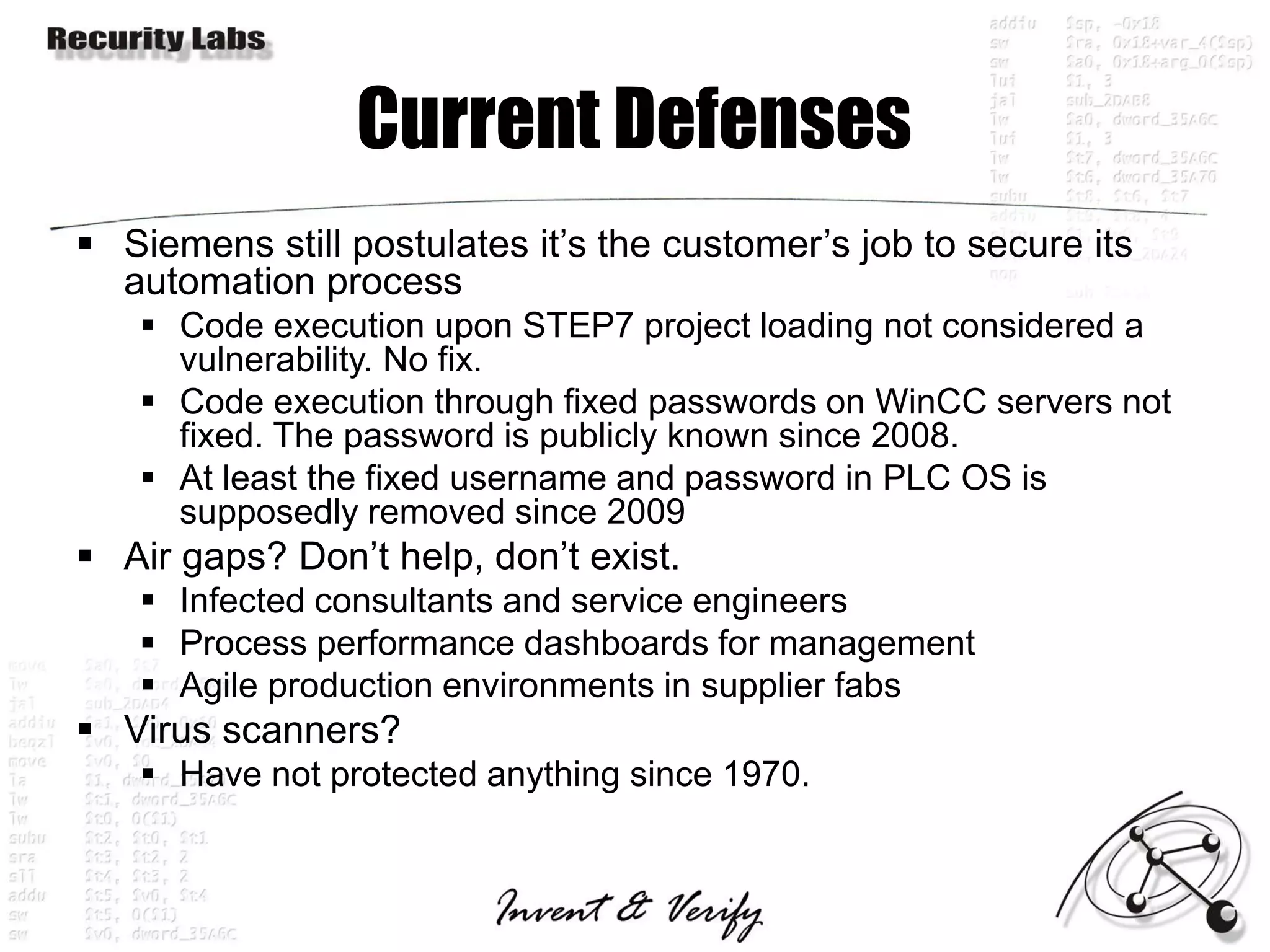 Current Defenses
 Siemens still postulates it’s the customer’s job to secure its
  automation process
    Code execution upon STEP7 project loading not considered a
     vulnerability. No fix.
    Code execution through fixed passwords on WinCC servers not
     fixed. The password is publicly known since 2008.
    At least the fixed username and password in PLC OS is
     supposedly removed since 2009
 Air gaps? Don’t help, don’t exist.
    Infected consultants and service engineers
    Process performance dashboards for management
    Agile production environments in supplier fabs
 Virus scanners?
    Have not protected anything since 1970.
 