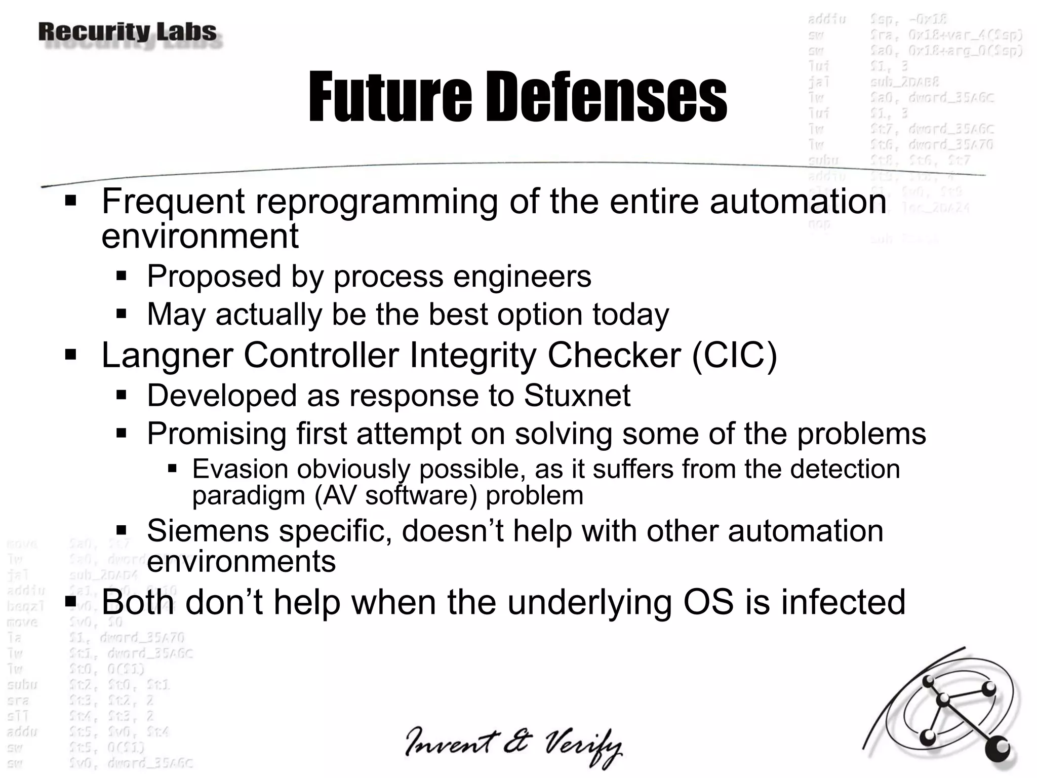 Future Defenses
 Frequent reprogramming of the entire automation
  environment
    Proposed by process engineers
    May actually be the best option today
 Langner Controller Integrity Checker (CIC)
    Developed as response to Stuxnet
    Promising first attempt on solving some of the problems
       Evasion obviously possible, as it suffers from the detection
        paradigm (AV software) problem
    Siemens specific, doesn’t help with other automation
     environments
 Both don’t help when the underlying OS is infected
 