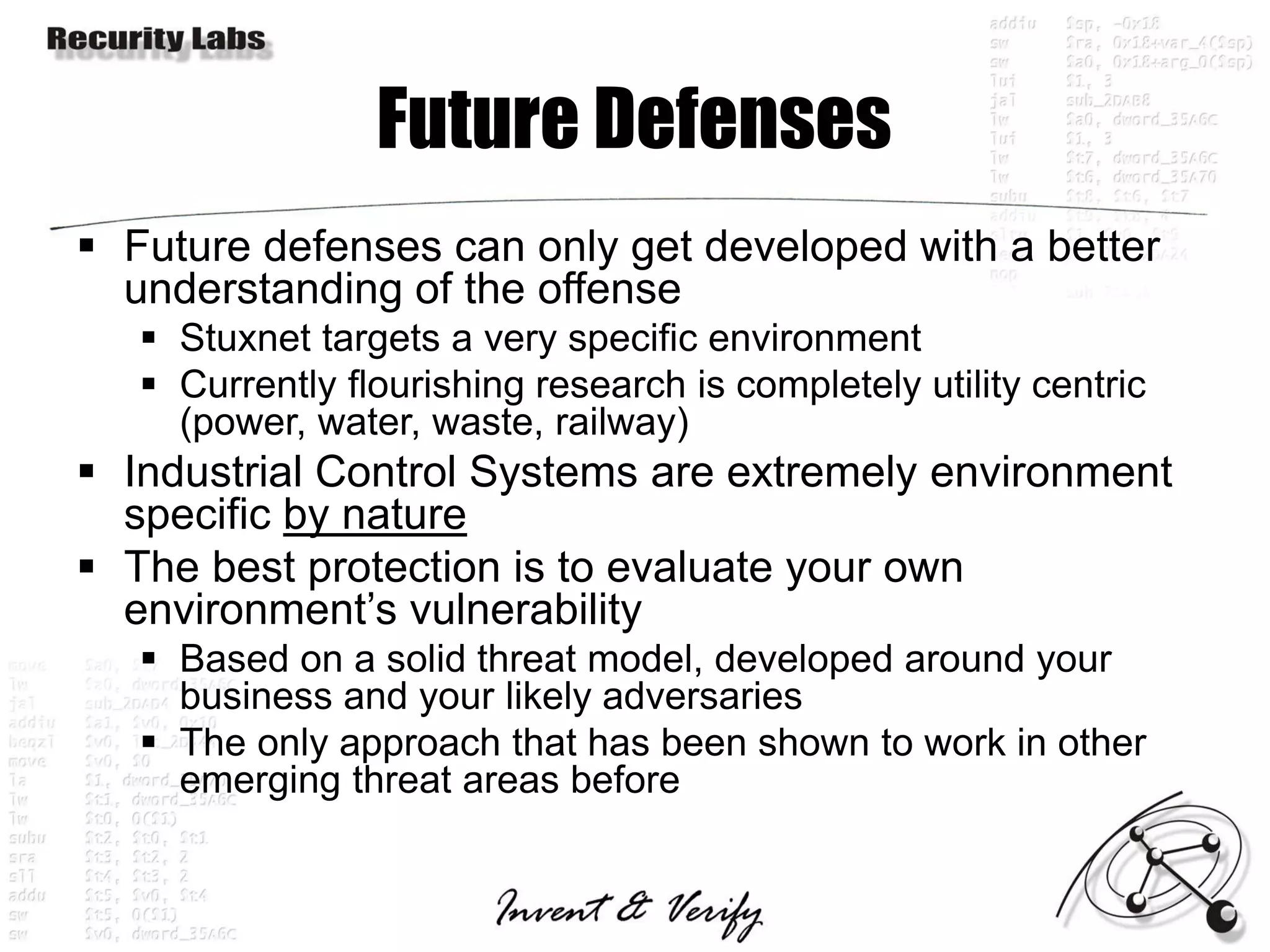 Future Defenses
 Future defenses can only get developed with a better
  understanding of the offense
    Stuxnet targets a very specific environment
    Currently flourishing research is completely utility centric
     (power, water, waste, railway)
 Industrial Control Systems are extremely environment
  specific by nature
 The best protection is to evaluate your own
  environment’s vulnerability
    Based on a solid threat model, developed around your
     business and your likely adversaries
    The only approach that has been shown to work in other
     emerging threat areas before
 
