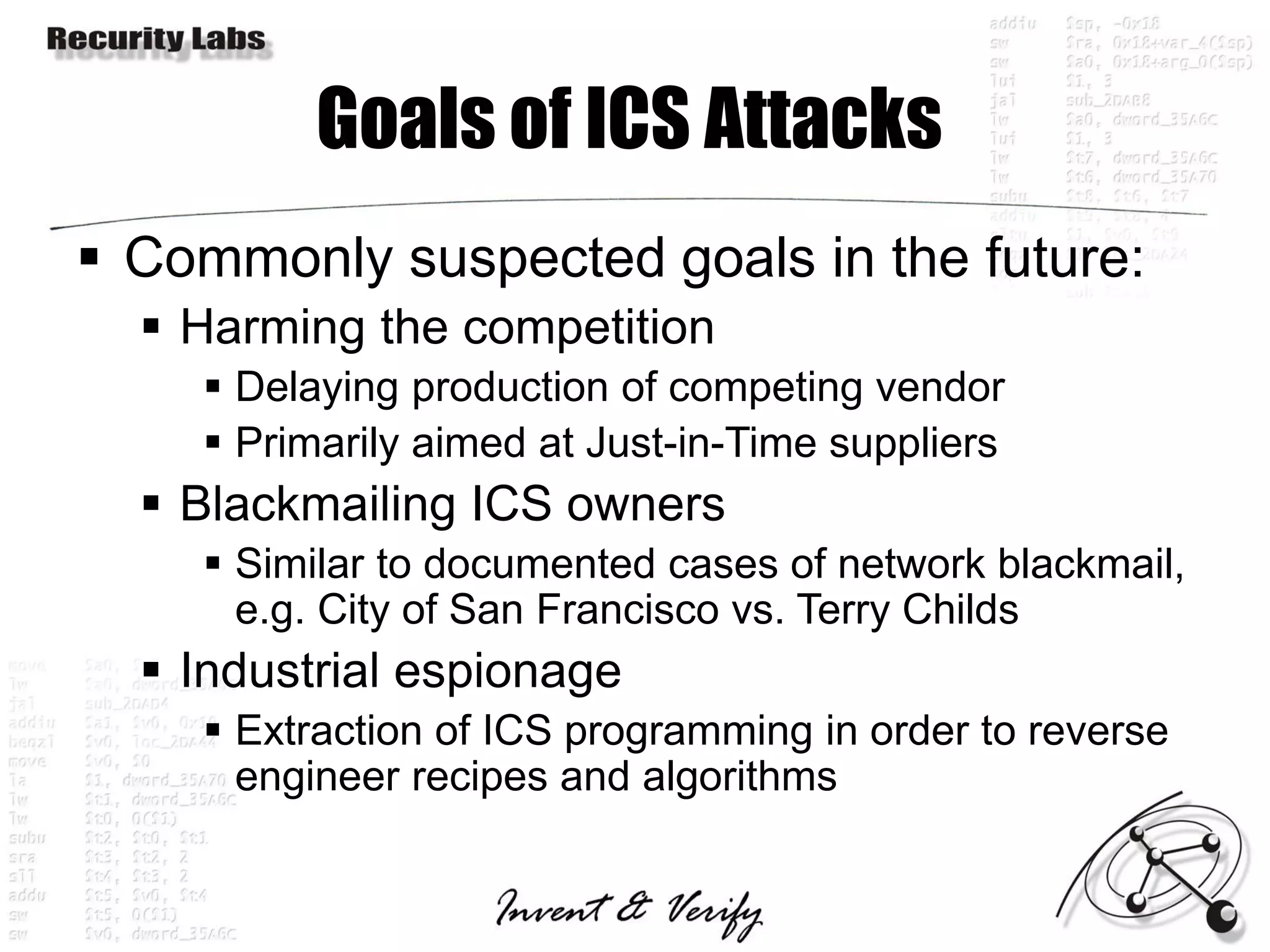 Goals of ICS Attacks
 Commonly suspected goals in the future:
   Harming the competition
     Delaying production of competing vendor
     Primarily aimed at Just-in-Time suppliers
   Blackmailing ICS owners
     Similar to documented cases of network blackmail,
      e.g. City of San Francisco vs. Terry Childs
   Industrial espionage
     Extraction of ICS programming in order to reverse
      engineer recipes and algorithms
 