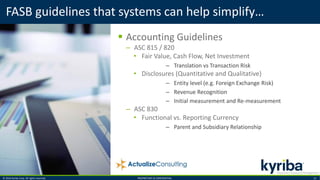 © 2016 Kyriba Corp. All rights reserved. PROPRIETARY & CONFIDENTIAL. 13
 Accounting Guidelines
– ASC 815 / 820
• Fair Value, Cash Flow, Net Investment
– Translation vs Transaction Risk
• Disclosures (Quantitative and Qualitative)
– Entity level (e.g. Foreign Exchange Risk)
– Revenue Recognition
– Initial measurement and Re-measurement
– ASC 830
• Functional vs. Reporting Currency
– Parent and Subsidiary Relationship
FASB guidelines that systems can help simplify…
 
