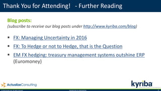 © 2016 Kyriba Corp. All rights reserved. PROPRIETARY & CONFIDENTIAL. 16
Thank You for Attending! - Further Reading
Blog posts:
(subscribe to receive our blog posts under http://www.kyriba.com/blog)
 FX: Managing Uncertainty in 2016
 FX: To Hedge or not to Hedge, that is the Question
 EM FX hedging: treasury management systems outshine ERP
(Euromoney)
 