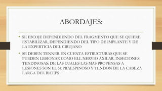 ABORDAJES:
• SE ESCOJE DEPENDIENDO DEL FRAGMENTO QUE SE QUIERE
ESTABILIZAR, DEPENDIENDO DEL TIPO DE IMPLANTE Y DE
LA EXPERTICIA DEL CIRUJANO
• SE DEBEN TENNER EN CUENTA ESTRUCTURAS QUE SE
PUEDEN LESIONAR COMO ELL NERVIO AXILAR, INSECIONES
TENDINOSAS: DE LAS CUALES LAS MAS PROPENSAS A
LESIONES SON EL SUPRAESPINOSO Y TENDON DE LA CABEZA
LARGA DEL BICEPS
 