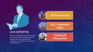 OUR EXPERTISE
We have a customer-first business model
that focuses on forming deep customer
relationships, which are based on
transparency, compliance, integrity and
mutual benefit.
FXI Outsourcing
SEZ / Industrial
Parks
Training &
Placements
 