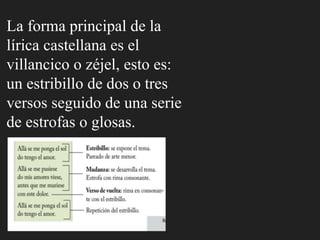 La forma principal de la
lírica castellana es el
villancico o zéjel, esto es:
un estribillo de dos o tres
versos seguido de una serie
de estrofas o glosas.
 