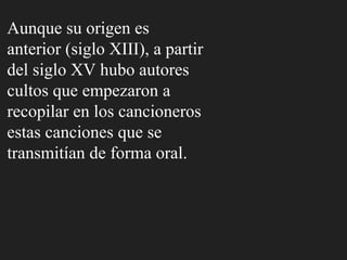Aunque su origen es
anterior (siglo XIII), a partir
del siglo XV hubo autores
cultos que empezaron a
recopilar en los cancioneros
estas canciones que se
transmitían de forma oral.
 