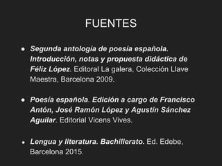 FUENTES
● Segunda antología de poesía española.
Introducción, notas y propuesta didáctica de
Féliz López. Editoral La galera, Colección Llave
Maestra, Barcelona 2009.
● Poesía española. Edición a cargo de Francisco
Antón, José Ramón López y Agustín Sánchez
Aguilar. Editorial Vicens Vives.
● Lengua y literatura. Bachillerato. Ed. Edebe,
Barcelona 2015.
 
