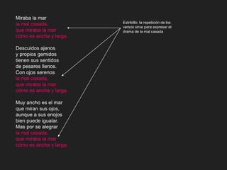 Miraba la mar
la mal casada,
que miraba la mar
cómo es ancha y larga.
Descuidos ajenos
y propios gemidos
tienen sus sentidos
de pesares llenos.
Con ojos serenos
la mal casada,
que miraba la mar
cómo es ancha y larga.
Muy ancho es el mar
que miran sus ojos,
aunque a sus enojos
bien puede igualar.
Mas por se alegrar
la mal casada,
que miraba la mar
cómo es ancha y larga.
Estribillo: la repetición de los
versos sirve para expresar el
drama de la mal casada
 