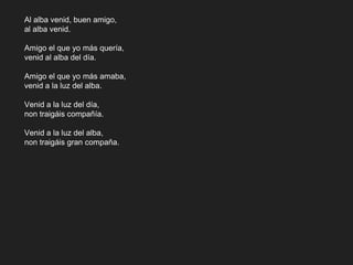 Al alba venid, buen amigo,
al alba venid.
Amigo el que yo más quería,
venid al alba del día.
Amigo el que yo más amaba,
venid a la luz del alba.
Venid a la luz del día,
non traigáis compañía.
Venid a la luz del alba,
non traigáis gran compaña.
 