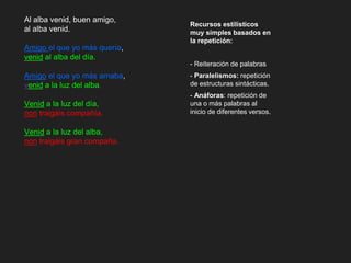 Al alba venid, buen amigo,
al alba venid.
Amigo el que yo más quería,
venid al alba del día.
Amigo el que yo más amaba,
venid a la luz del alba.
Venid a la luz del día,
non traigáis compañía.
Venid a la luz del alba,
non traigáis gran compaña.
Recursos estilísticos
muy simples basados en
la repetición:
- Reiteración de palabras
- Paralelismos: repetición
de estructuras sintácticas.
- Anáforas: repetición de
una o más palabras al
inicio de diferentes versos.
 