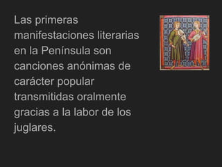 Las primeras
manifestaciones literarias
en la Península son
canciones anónimas de
carácter popular
transmitidas oralmente
gracias a la labor de los
juglares.
 