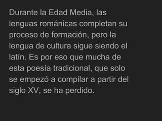 Durante la Edad Media, las
lenguas románicas completan su
proceso de formación, pero la
lengua de cultura sigue siendo el
latín. Es por eso que mucha de
esta poesía tradicional, que solo
se empezó a compilar a partir del
siglo XV, se ha perdido.
 