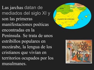 Las jarchas datan de
mediados del siglo XI y
son las primeras
manifestaciones poéticas
encontradas en la
Península. Se trata de unos
estribillos populares en
mozárabe, la lengua de los
cristianos que vivían en
territorios ocupados por los
musulmanes.
 