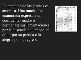 La temática de las jarchas es
amorosa. Una muchacha
enamorada expresa a un
confidente (madre o
hermanas) sus lamentaciones
por la ausencia del amado, el
dolor por su partida o la
alegría por su regreso.
 