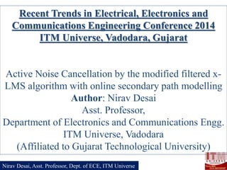 Recent Trends in Electrical, Electronics and
Communications Engineering Conference 2014
ITM Universe, Vadodara, Gujarat

Active Noise Cancellation by the modified filtered xLMS algorithm with online secondary path modelling
Author: Nirav Desai
Asst. Professor,
Department of Electronics and Communications Engg.
ITM Universe, Vadodara
(Affiliated to Gujarat Technological University)
Nirav Desai, Asst. Professor, Dept. of ECE, ITM Universe

 