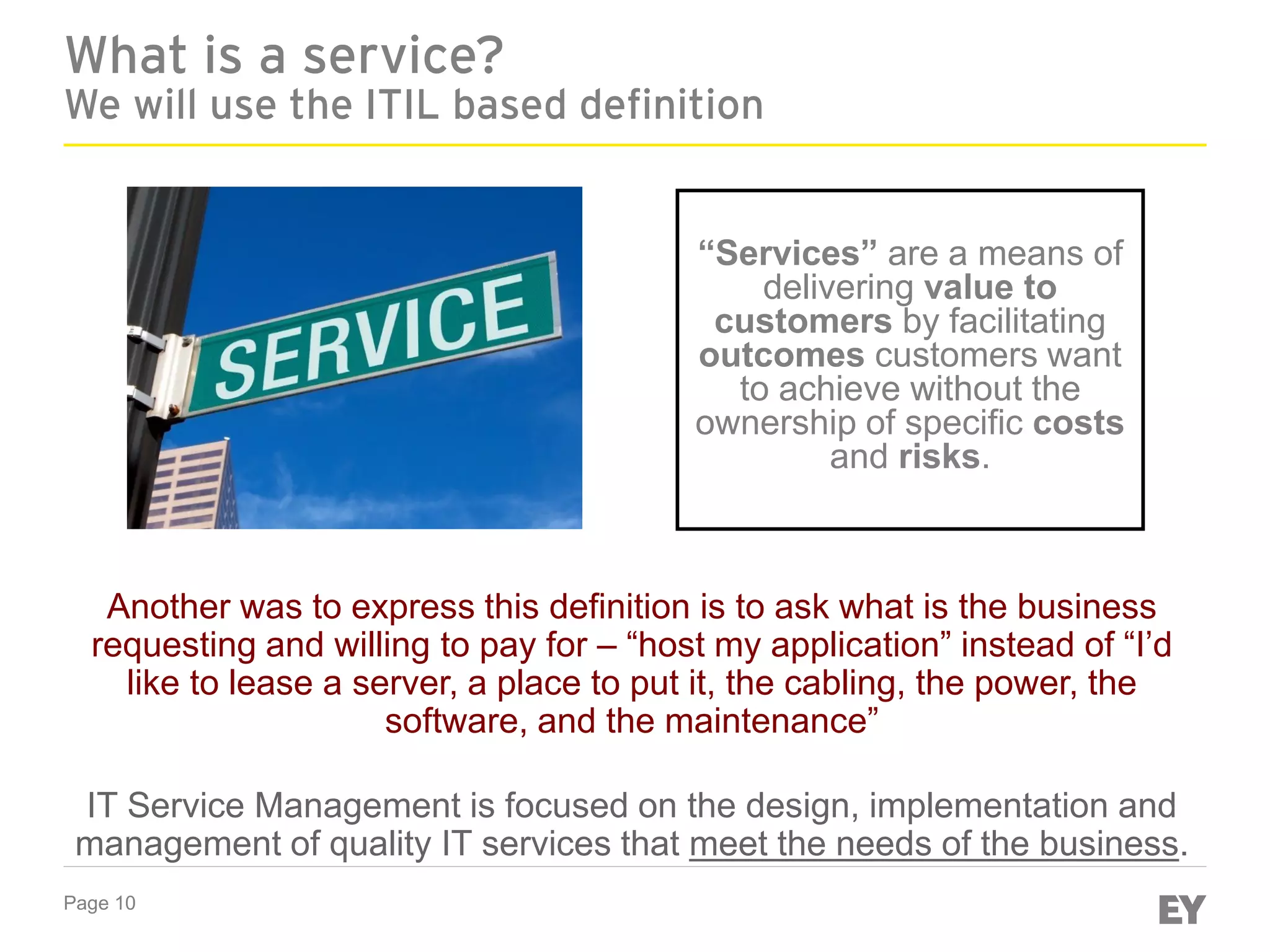 Page 10
What is a service?
We will use the ITIL based definition
“Services” are a means of
delivering value to
customers by facilitating
outcomes customers want
to achieve without the
ownership of specific costs
and risks.
Another was to express this definition is to ask what is the business
requesting and willing to pay for – “host my application” instead of “I’d
like to lease a server, a place to put it, the cabling, the power, the
software, and the maintenance”
IT Service Management is focused on the design, implementation and
management of quality IT services that meet the needs of the business.
 
