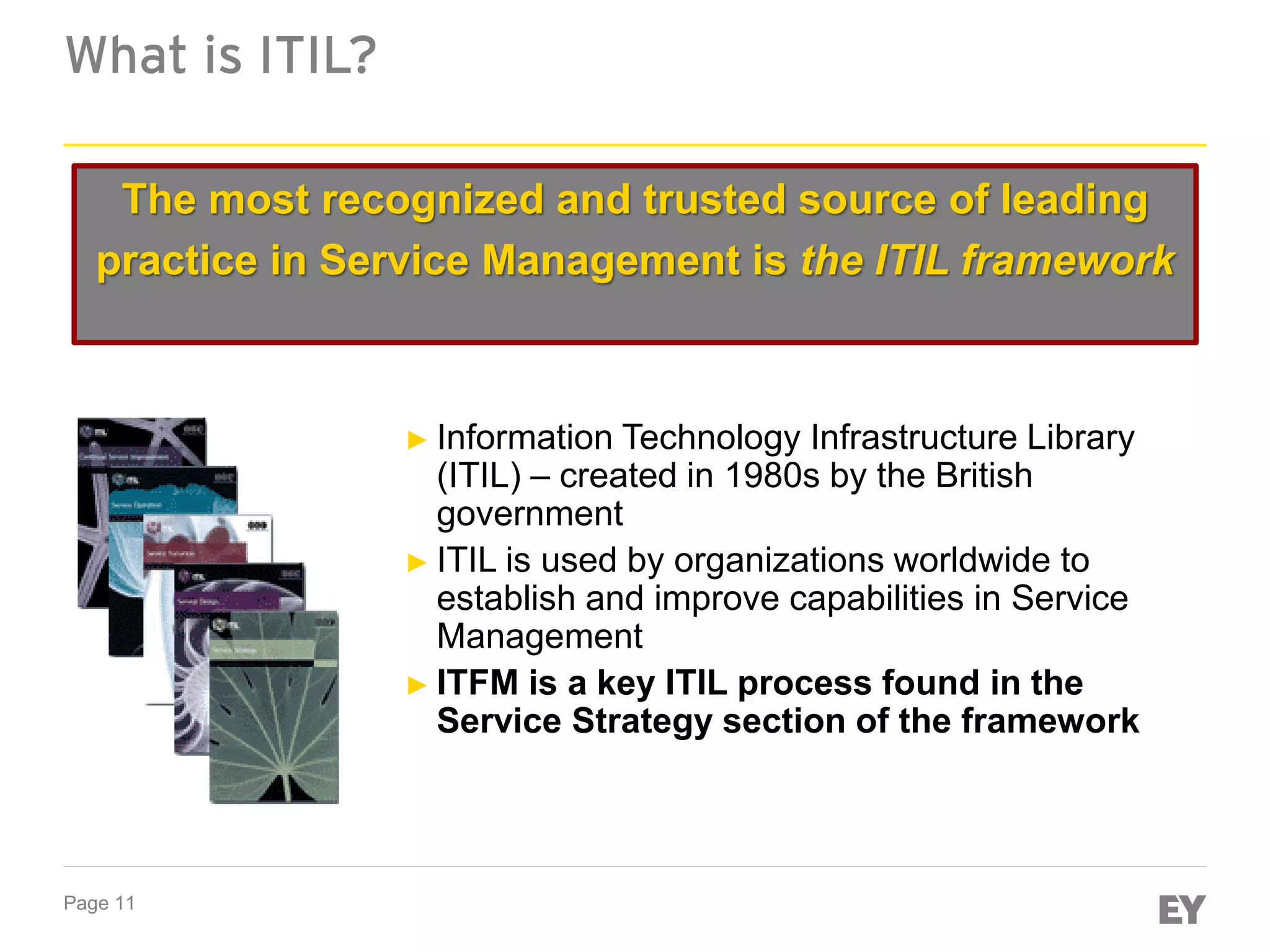 Page 11
What is ITIL?
The most recognized and trusted source of leading
practice in Service Management is the ITIL framework
► Information Technology Infrastructure Library
(ITIL) – created in 1980s by the British
government
► ITIL is used by organizations worldwide to
establish and improve capabilities in Service
Management
► ITFM is a key ITIL process found in the
Service Strategy section of the framework
 