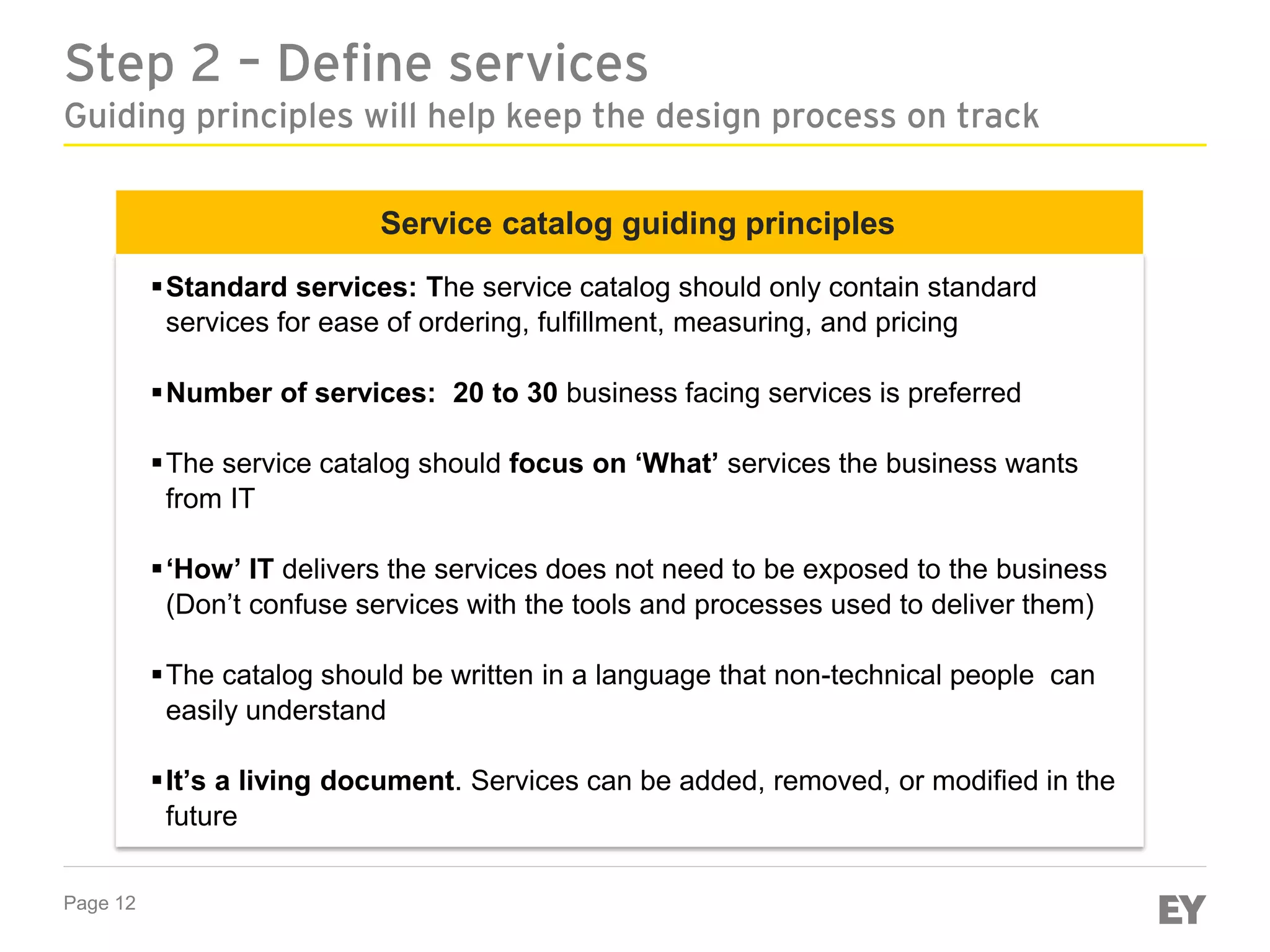 Page 12
Step 2 – Define services
Guiding principles will help keep the design process on track
Service catalog guiding principles
Standard services: The service catalog should only contain standard
services for ease of ordering, fulfillment, measuring, and pricing
Number of services: 20 to 30 business facing services is preferred
The service catalog should focus on ‘What’ services the business wants
from IT
‘How’ IT delivers the services does not need to be exposed to the business
(Don’t confuse services with the tools and processes used to deliver them)
The catalog should be written in a language that non-technical people can
easily understand
It’s a living document. Services can be added, removed, or modified in the
future
 