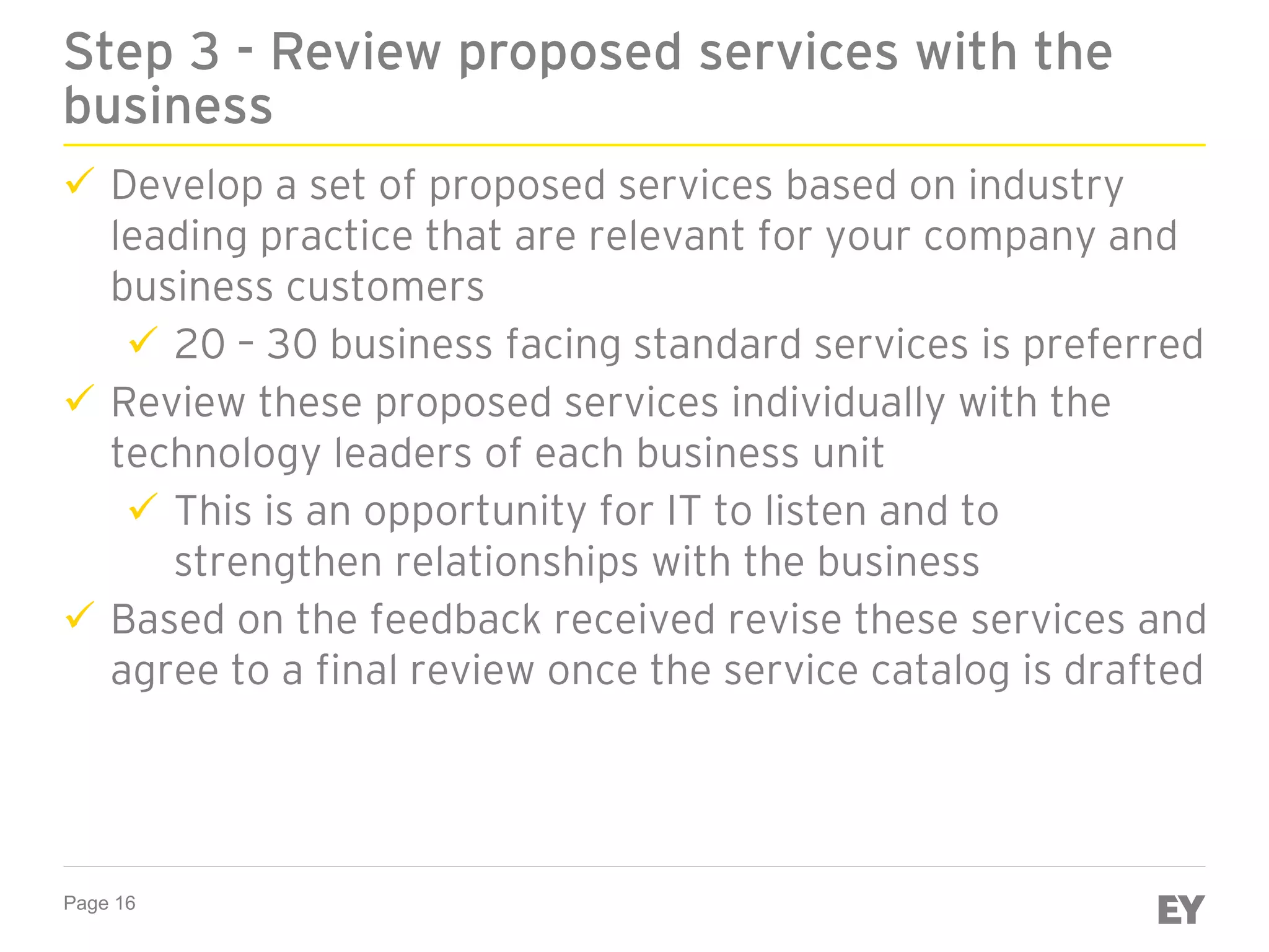 Page 16
Step 3 - Review proposed services with the
business
 Develop a set of proposed services based on industry
leading practice that are relevant for your company and
business customers
 20 – 30 business facing standard services is preferred
 Review these proposed services individually with the
technology leaders of each business unit
 This is an opportunity for IT to listen and to
strengthen relationships with the business
 Based on the feedback received revise these services and
agree to a final review once the service catalog is drafted
 