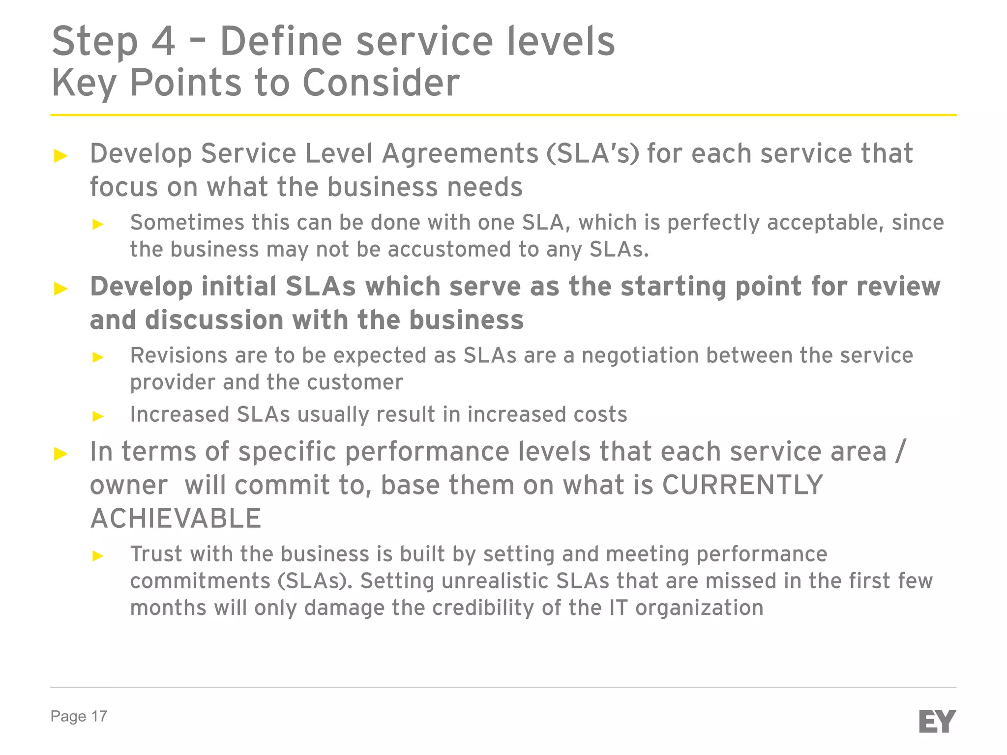 Page 17
► Develop Service Level Agreements (SLA’s) for each service that
focus on what the business needs
► Sometimes this can be done with one SLA, which is perfectly acceptable, since
the business may not be accustomed to any SLAs.
► Develop initial SLAs which serve as the starting point for review
and discussion with the business
► Revisions are to be expected as SLAs are a negotiation between the service
provider and the customer
► Increased SLAs usually result in increased costs
► In terms of specific performance levels that each service area /
owner will commit to, base them on what is CURRENTLY
ACHIEVABLE
► Trust with the business is built by setting and meeting performance
commitments (SLAs). Setting unrealistic SLAs that are missed in the first few
months will only damage the credibility of the IT organization
Step 4 – Define service levels
Key Points to Consider
 