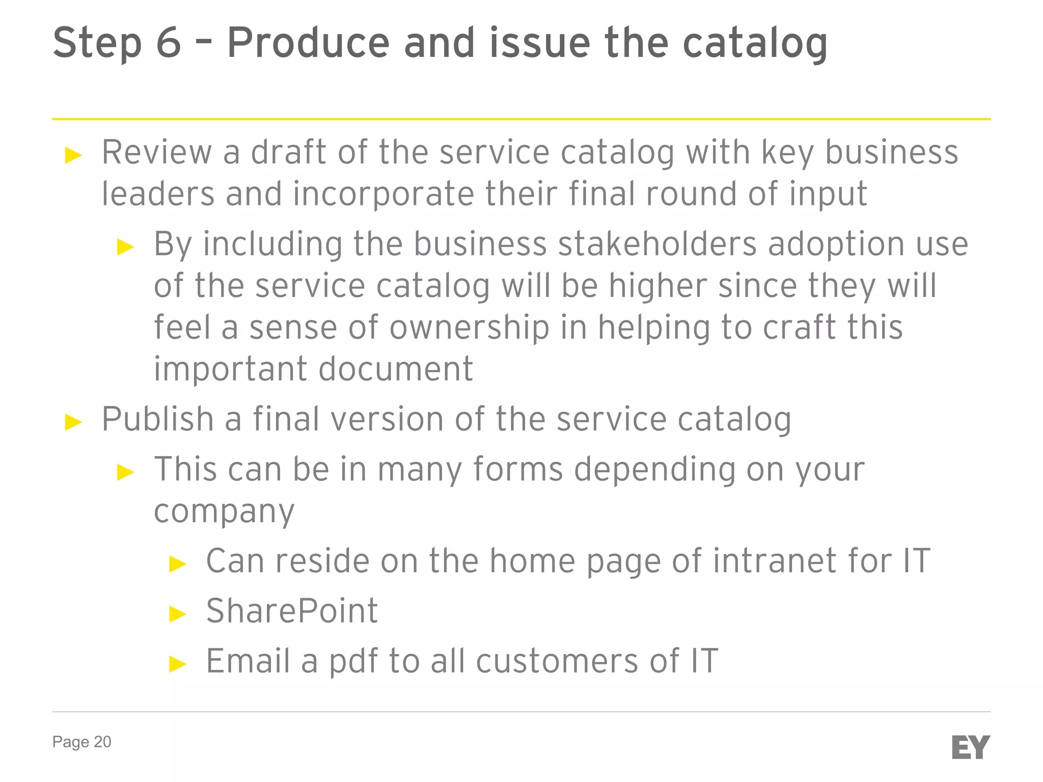 Page 20
Step 6 – Produce and issue the catalog
► Review a draft of the service catalog with key business
leaders and incorporate their final round of input
► By including the business stakeholders adoption use
of the service catalog will be higher since they will
feel a sense of ownership in helping to craft this
important document
► Publish a final version of the service catalog
► This can be in many forms depending on your
company
► Can reside on the home page of intranet for IT
► SharePoint
► Email a pdf to all customers of IT
 