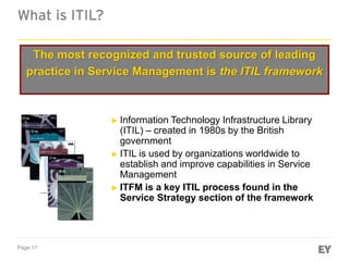 Page 11
What is ITIL?
The most recognized and trusted source of leading
practice in Service Management is the ITIL framework
► Information Technology Infrastructure Library
(ITIL) – created in 1980s by the British
government
► ITIL is used by organizations worldwide to
establish and improve capabilities in Service
Management
► ITFM is a key ITIL process found in the
Service Strategy section of the framework
 