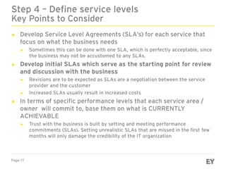 Page 17
► Develop Service Level Agreements (SLA’s) for each service that
focus on what the business needs
► Sometimes this can be done with one SLA, which is perfectly acceptable, since
the business may not be accustomed to any SLAs.
► Develop initial SLAs which serve as the starting point for review
and discussion with the business
► Revisions are to be expected as SLAs are a negotiation between the service
provider and the customer
► Increased SLAs usually result in increased costs
► In terms of specific performance levels that each service area /
owner will commit to, base them on what is CURRENTLY
ACHIEVABLE
► Trust with the business is built by setting and meeting performance
commitments (SLAs). Setting unrealistic SLAs that are missed in the first few
months will only damage the credibility of the IT organization
Step 4 – Define service levels
Key Points to Consider
 
