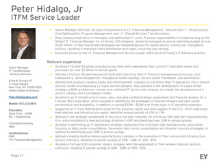 Page 21
Peter Hidalgo, Jr
ITFM Service Leader
Senior Manager
IT Transformation
Advisory Services
Ernst & Young LLP
5 Times Square
New York, NY 10036-6530,
United States of America
Pete.Hidalgo@ey.com
Mobile: 973-223-5616
Education
West Point - USMA
BS – Engineering
Columbia University
MBA
Certification(s)
PMP
ITIL Financial Management
► Senior Manager with over 20 years of experience in I.T. Financial Management, Telecom and I.T. infrastructure,
Cost Optimization, Program Management, and I.T. Shared Services Transformation.
► Deep industry experience in managing and optimizing I.T. costs. Previous responsibilities included serving as the
Global I.T. Financial Manager for a Fortune 100 company, where he managed an annual operating budget of over
$100 million. In that role he also developed and implemented an ITIL based service costing and chargeback
process, resulting in improved client satisfaction and major, recurring cost savings.
► Currently serves as the I.T. Financial Management Service Leader within Ernst & Young’s IT Advisory practice
Relevant experience
► Assisted a Fortune 50 global manufacturing client with redesigning their current IT allocation model and
processes for over $1 billion in annual spend
► Advised a Fortune 50 pharmaceutical client with improving their IT financial management processes, cost
transparency, data management, chargeback model redesign, service owner framework, and automation
► Advised and assisted a leading media and entertainment company to transform their IT operations into a shared
services model encompassing 11 major service domains. Also assisted in the development of a data center
strategy, a WAN architecture review, and a detailed IT service cost analysis, to include the development of a
service catalog, and a chargeback model.
► Assisted in an IT infrastructure (voice, data, and data center) strategic assessment and financial analysis for a
Fortune 500 corporation, which resulted in identifying the strategies to improve network and data center
performance and availability, in addition to saving $32M - $53M over three years in IT operating expenses.
► Supported an IT Cost Optimization study for the premium spirits and wine supplier in the U.S., which addressed
their telecom and infrastructure spend. Identified annual savings of 10% to 19%.
► Advised in the strategic assessment of the voice and data networks for a Fortune 500 high tech manufacturing
firm, which resulted in a new technology direction (VOIP) and Identified over $9M in annual savings.
► Assisted in performing an IT Operations strategic assessment for a Fortune 100 manufacturing corporation,
focusing on data center consolidation. Developed data center consolidation and disaster recovery strategies, in
addition to Identifying over $5M in annual savings.
► Advised a leading medical device manufacturing company in the evaluation of their outsourced infrastructure
service contracts, resulting in overall savings of $5M - $6M, or 35% - 45%.
► Assisted a Fortune 100 consumer staples company with the assessment of their wireless telecom services
contracts, resulting in overall savings of $6M - $9M, or 45% - 55%.
 