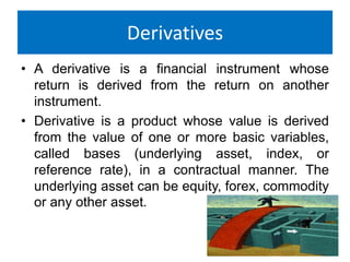Derivatives
• A derivative is a financial instrument whose
return is derived from the return on another
instrument.
• Derivative is a product whose value is derived
from the value of one or more basic variables,
called bases (underlying asset, index, or
reference rate), in a contractual manner. The
underlying asset can be equity, forex, commodity
or any other asset.

 