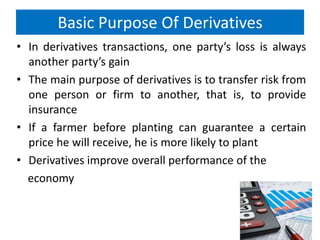 Basic Purpose Of Derivatives
• In derivatives transactions, one party’s loss is always
another party’s gain
• The main purpose of derivatives is to transfer risk from
one person or firm to another, that is, to provide
insurance
• If a farmer before planting can guarantee a certain
price he will receive, he is more likely to plant
• Derivatives improve overall performance of the
economy

 