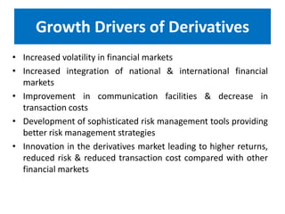 Growth Drivers of Derivatives
• Increased volatility in financial markets
• Increased integration of national & international financial
markets
• Improvement in communication facilities & decrease in
transaction costs
• Development of sophisticated risk management tools providing
better risk management strategies
• Innovation in the derivatives market leading to higher returns,
reduced risk & reduced transaction cost compared with other
financial markets

 