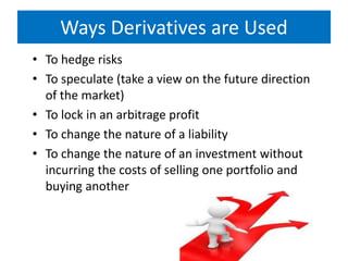 Ways Derivatives are Used
• To hedge risks
• To speculate (take a view on the future direction
of the market)
• To lock in an arbitrage profit
• To change the nature of a liability
• To change the nature of an investment without
incurring the costs of selling one portfolio and
buying another

 