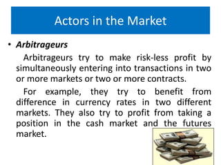 Actors in the Market
• Arbitrageurs
Arbitrageurs try to make risk-less profit by
simultaneously entering into transactions in two
or more markets or two or more contracts.
For example, they try to benefit from
difference in currency rates in two different
markets. They also try to profit from taking a
position in the cash market and the futures
market.

 