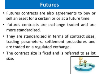 Futures
• Futures contracts are also agreements to buy or
sell an asset for a certain price at a future time.
• futures contracts are exchange traded and are
more standardized.
• They are standardized in terms of contract sizes,
trading parameters, settlement procedures and
are traded on a regulated exchange.
• The contract size is fixed and is referred to as lot
size.

 