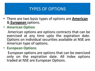 TYPES OF OPTIONS
• There are two basic types of options are American
& European options.
• American Option
American options are options contracts that can be
exercised at any time upto the expiration date.
Options on individual securities available at NSE are
American type of options.
• European Options
European options are options that can be exercised
only on the expiration date. All index options
traded at NSE are European Options.

 