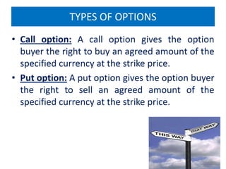 TYPES OF OPTIONS
• Call option: A call option gives the option
buyer the right to buy an agreed amount of the
specified currency at the strike price.
• Put option: A put option gives the option buyer
the right to sell an agreed amount of the
specified currency at the strike price.

 