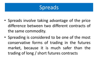 Spreads
• Spreads involve taking advantage of the price
difference between two different contracts of
the same commodity.
• Spreading is considered to be one of the most
conservative forms of trading in the futures
market, because it is much safer than the
trading of long / short futures contracts

 