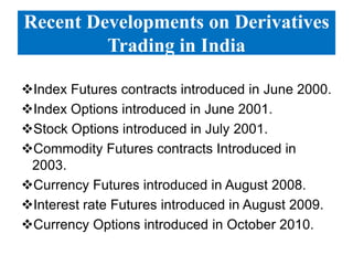 Recent Developments on Derivatives
Trading in India
Index Futures contracts introduced in June 2000.
Index Options introduced in June 2001.
Stock Options introduced in July 2001.
Commodity Futures contracts Introduced in
2003.
Currency Futures introduced in August 2008.
Interest rate Futures introduced in August 2009.
Currency Options introduced in October 2010.

 