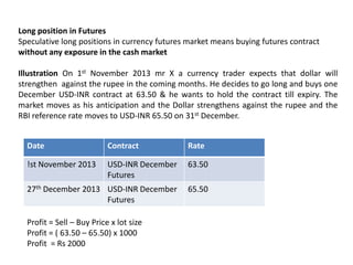 Long position in Futures
Speculative long positions in currency futures market means buying futures contract
without any exposure in the cash market
Illustration On 1st November 2013 mr X a currency trader expects that dollar will
strengthen against the rupee in the coming months. He decides to go long and buys one
December USD-INR contract at 63.50 & he wants to hold the contract till expiry. The
market moves as his anticipation and the Dollar strengthens against the rupee and the
RBI reference rate moves to USD-INR 65.50 on 31st December.
Date

Contract

Rate

!st November 2013

USD-INR December
Futures

63.50

27th December 2013 USD-INR December
Futures

65.50

Profit = Sell – Buy Price x lot size
Profit = ( 63.50 – 65.50) x 1000
Profit = Rs 2000

 
