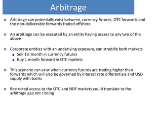 Arbitrage
Arbitrage can potentially exist between, currency futures, OTC forwards and
the non-deliverable forwards traded offshore
An arbitrage can be executed by an entity having access to any two of the
above
Corporate entities with an underlying exposure, can straddle both markets
Sell 1st month in currency futures
Buy 1 month forward in OTC markets
This scenario can exist when currency futures are trading higher than
forwards which will also be governed by interest rate differentials and USD
supply with banks
Restricted access to the OTC and NDF markets could translate to the
arbitrage gap not closing

 