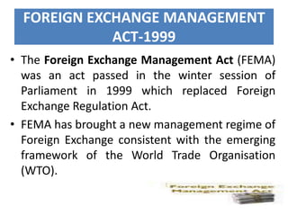 FOREIGN EXCHANGE MANAGEMENT
ACT-1999
• The Foreign Exchange Management Act (FEMA)
was an act passed in the winter session of
Parliament in 1999 which replaced Foreign
Exchange Regulation Act.
• FEMA has brought a new management regime of
Foreign Exchange consistent with the emerging
framework of the World Trade Organisation
(WTO).

 